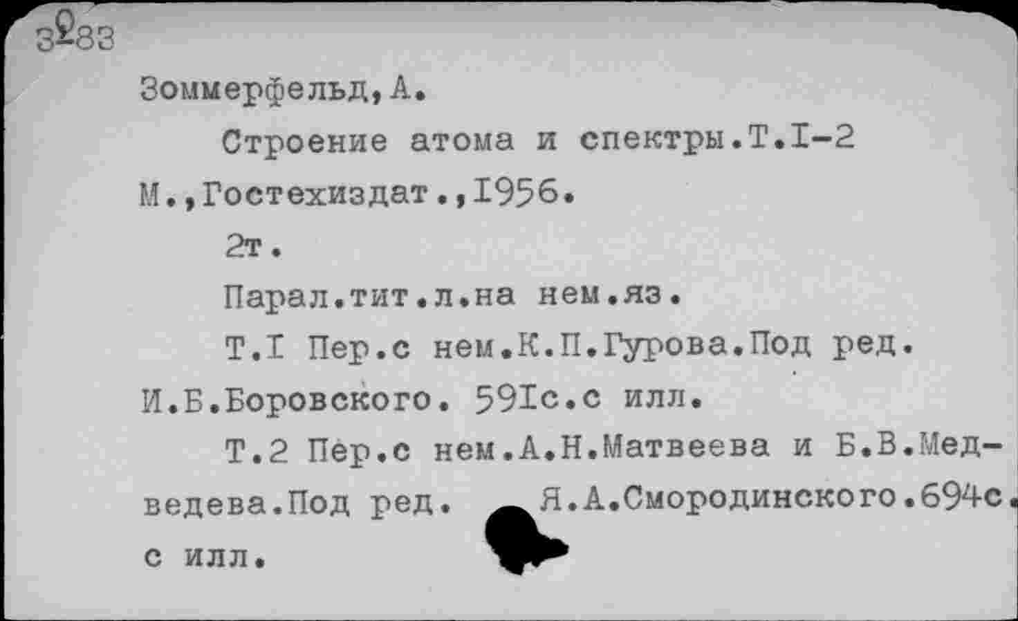 ﻿Зоммерфельд,А.
Строение атома и спектры.Т.1-2 М.»Гостехиздат.,1956.
2т.
Парал.тит.л.на нем.яз.
Т.1 Пер.с нем.К.П.Гурова.Под ред.
И.Б.Боровского. 591с.с илл.
Т.2 Пер.с нем.А.Н.Матвеева и Б.В.Медведева.Под ред.	Я.А.Смородинско го.694с
с илл